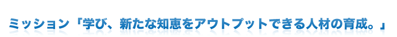 ミッション「学び、新たな知恵をアウトプットできる人材の育成。」